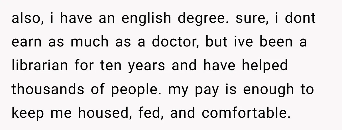also, i have an english degree. sure, i dont earn as much as a doctor, but ive been a librarian for ten years and have helped thousands of people. my...