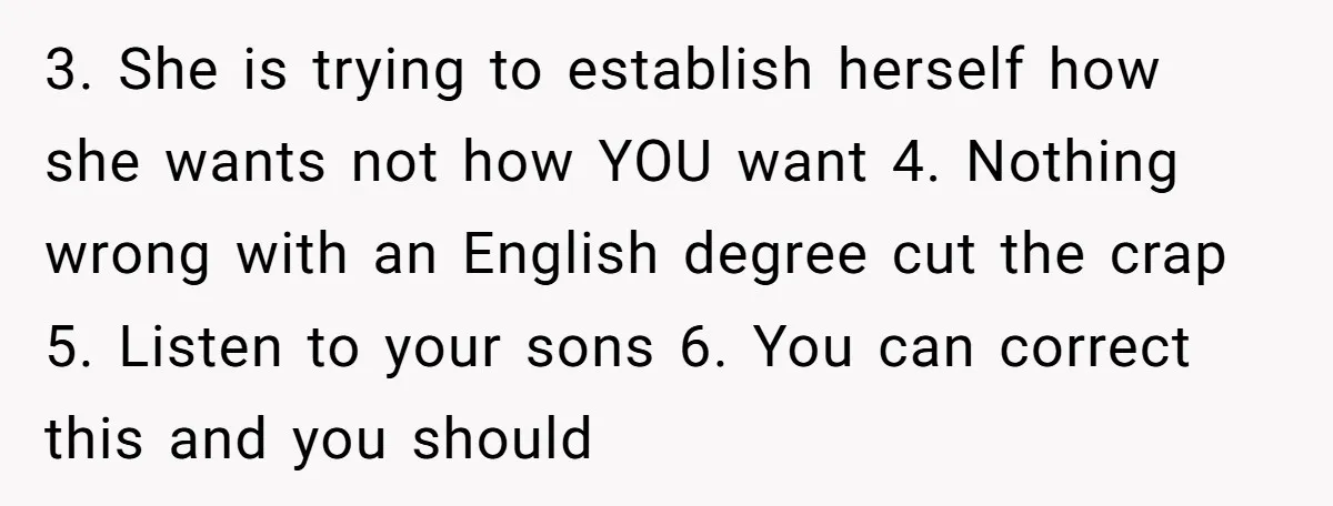 3. She is trying to establish herself how she wants not how YOU want 4. Nothing wrong with an English degree cut the crap 5. Listen to your sons 6....