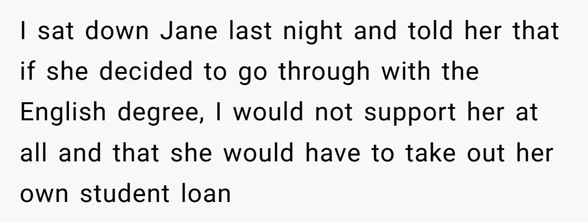 I sat down Jane last night and told her that if she decided to go through with the English degree, I would not support her at all and that she...
