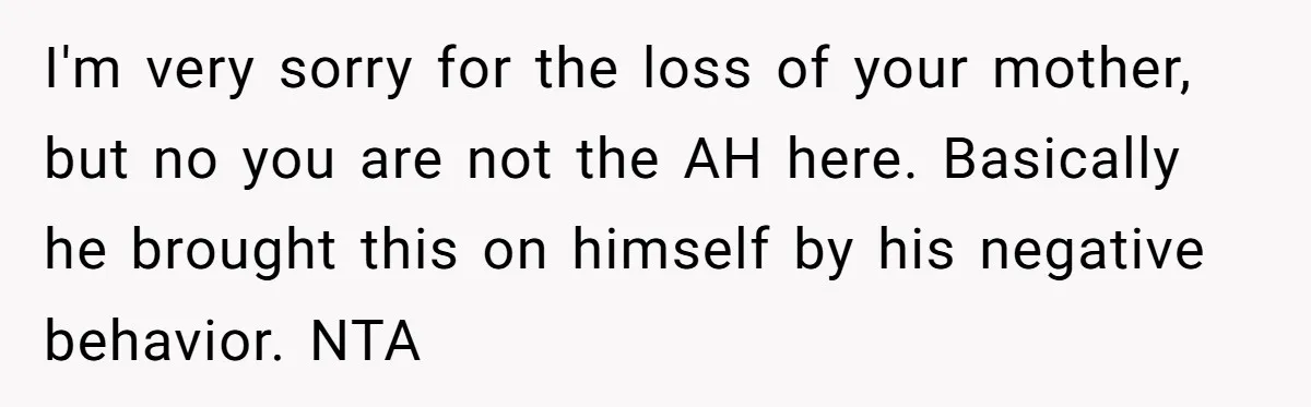 I'm very sorry for the loss of your mother, but no you are not the AH here. Basically he brought this on himself by his negative behavior. NTA