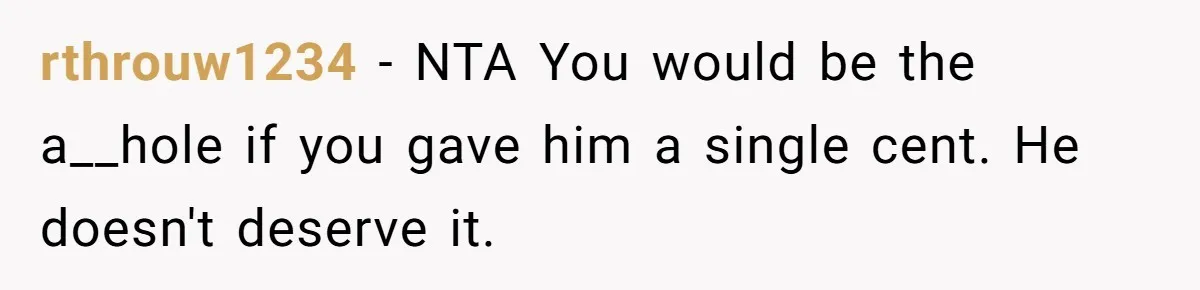 rthrouw1234 − NTA You would be the a__hole if you gave him a single cent. He doesn't deserve it.
