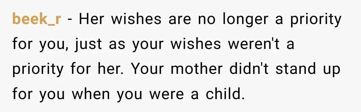 beek_r − Her wishes are no longer a priority for you, just as your wishes weren't a priority for her. Your mother didn't stand up for you when you were...