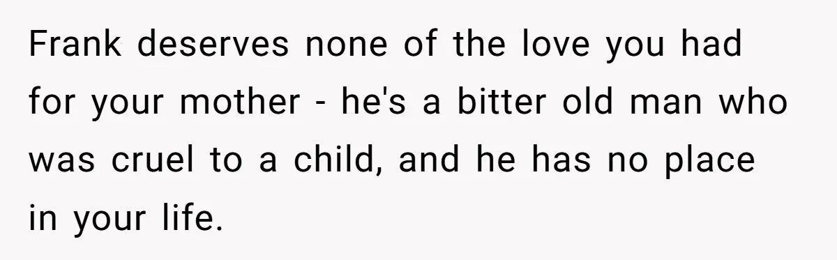 Frank deserves none of the love you had for your mother - he's a bitter old man who was cruel to a child, and he has no place in your...