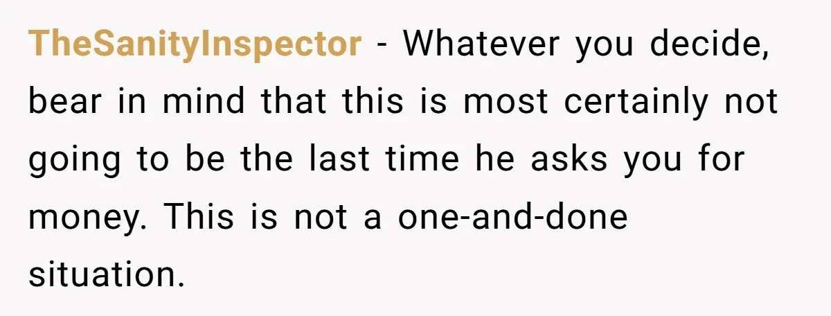 TheSanityInspector − Whatever you decide, bear in mind that this is most certainly not going to be the last time he asks you for money. This is not a one-and-done...