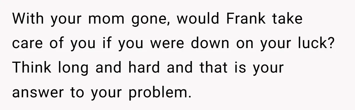 With your mom gone, would Frank take care of you if you were down on your luck? Think long and hard and that is your answer to your problem.
