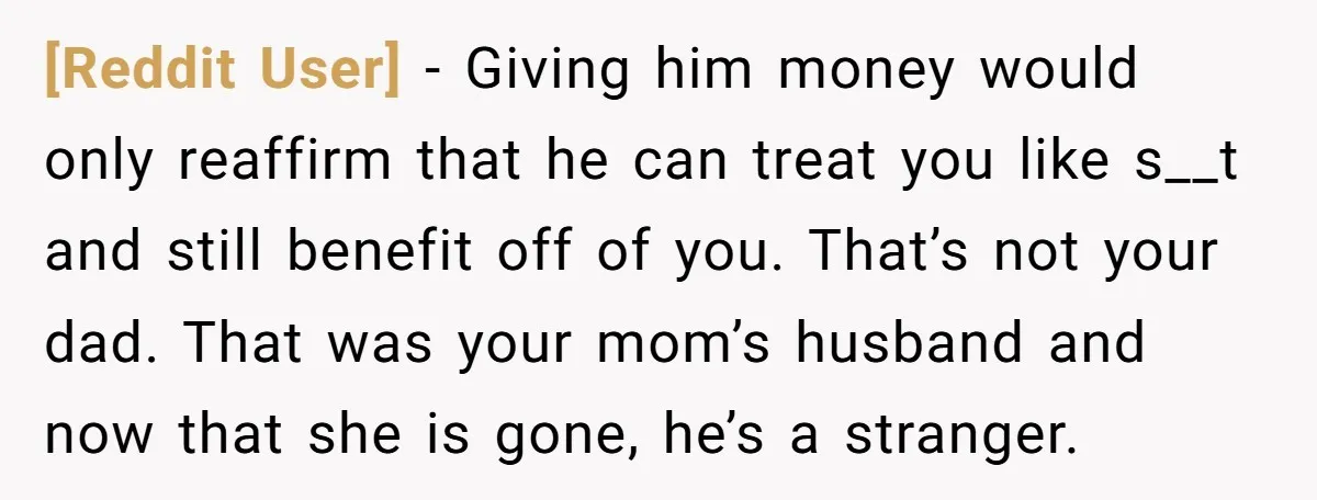 [Reddit User] − Giving him money would only reaffirm that he can treat you like s__t and still benefit off of you. That’s not your dad. That was your mom’s...