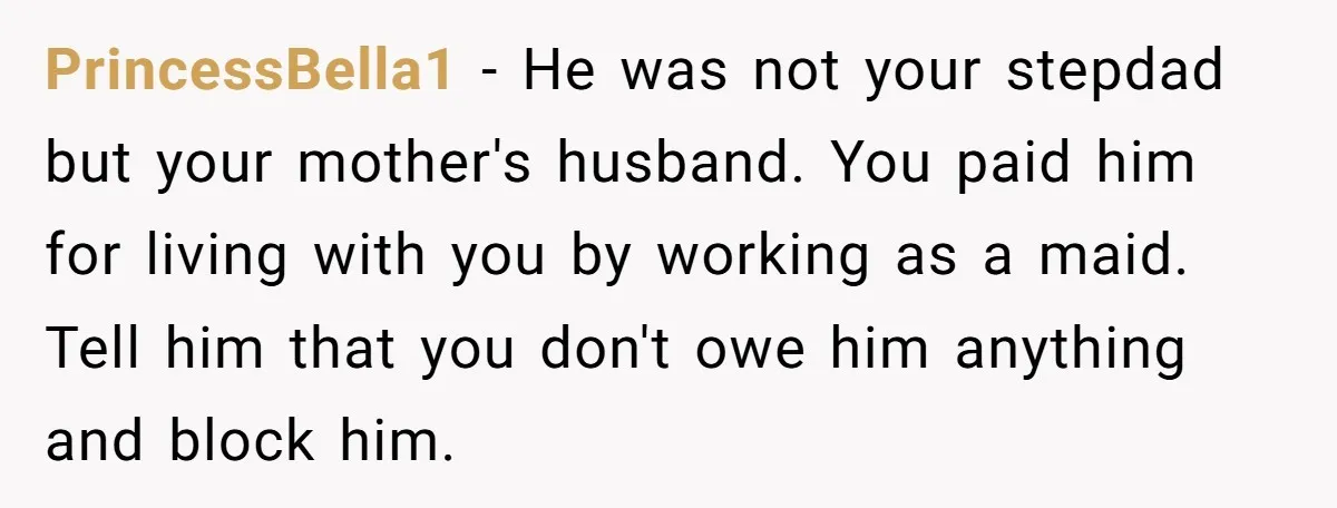 PrincessBella1 − He was not your stepdad but your mother's husband. You paid him for living with you by working as a maid. Tell him that you don't owe him...