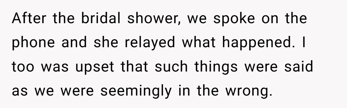 After the bridal shower, we spoke on the phone and she relayed what happened. I too was upset that such things were said as we were seemingly in the wrong.