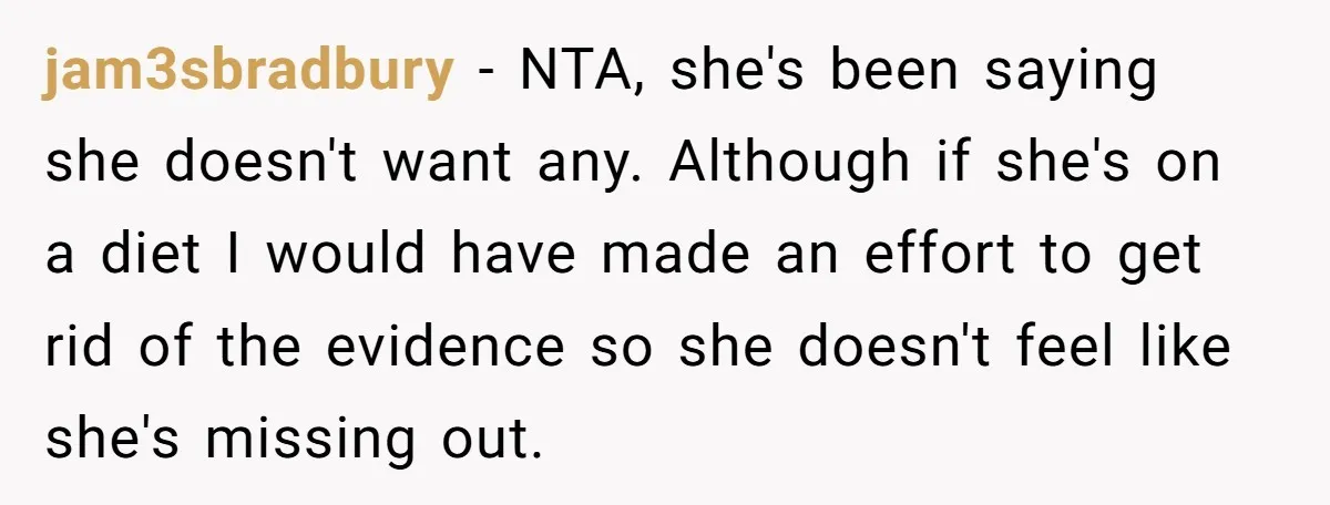 jam3sbradbury - NTA, she's been saying she doesn't want any. Although if she's on a diet I would have made an effort to get rid of the evidence so she...