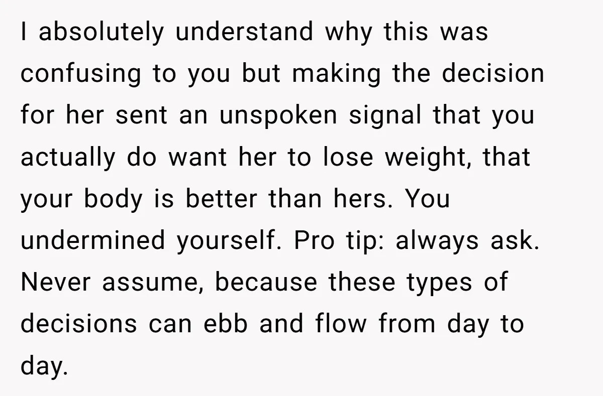 I absolutely understand why this was confusing to you but making the decision for her sent an unspoken signal that you actually do want her to lose weight, that your...