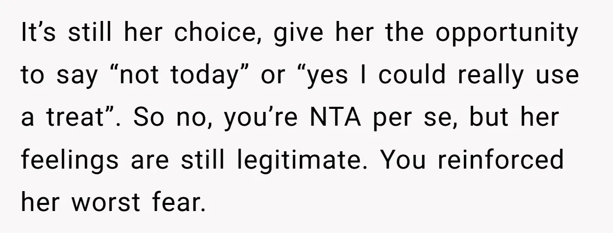 It’s still her choice, give her the opportunity to say “not today” or “yes I could really use a treat”. So no, you’re NTA per se, but her feelings are...