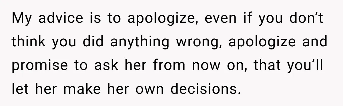 My advice is to apologize, even if you don’t think you did anything wrong, apologize and promise to ask her from now on, that you’ll let her make her own...