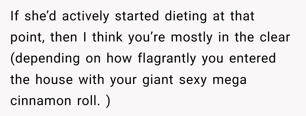 If she’d actively started dieting at that point, then I think you’re mostly in the clear (depending on how flagrantly you entered the house with your giant sexy mega cinnamon...
