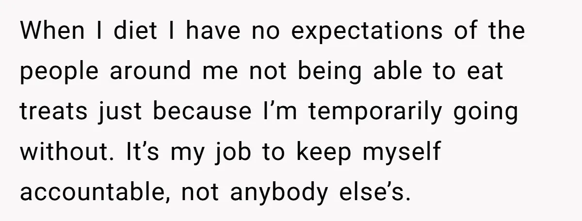 When I diet I have no expectations of the people around me not being able to eat treats just because I’m temporarily going without. It’s my job to keep myself...