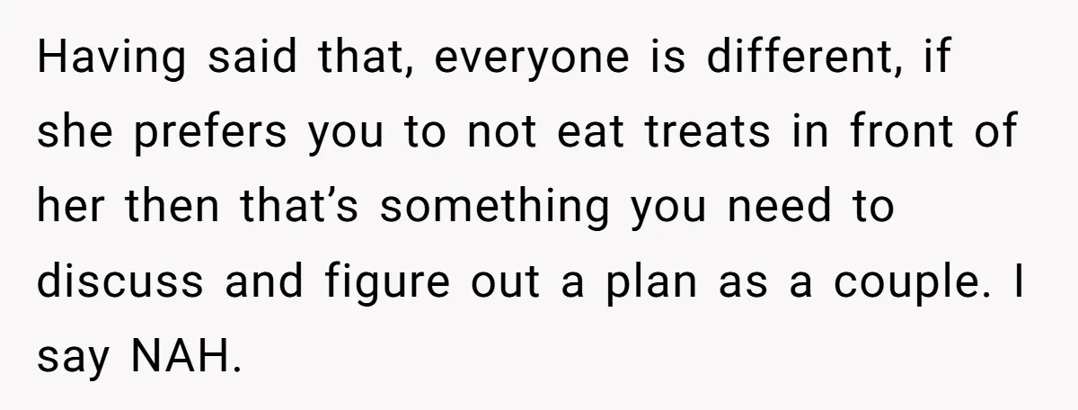 Having said that, everyone is different, if she prefers you to not eat treats in front of her then that’s something you need to discuss and figure out a plan...