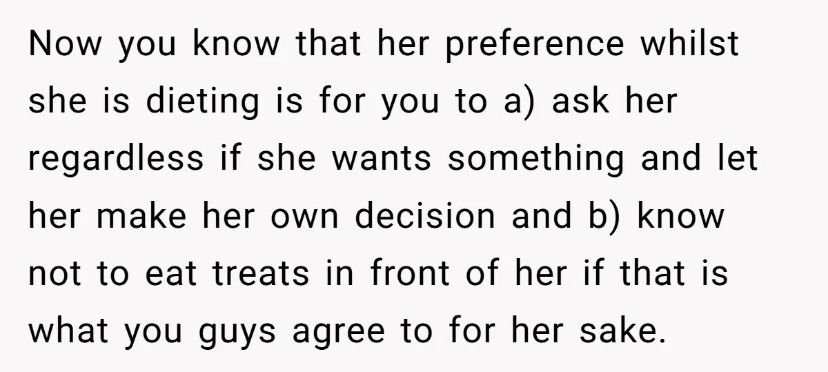 Now you know that her preference whilst she is dieting is for you to a) ask her regardless if she wants something and let her make her own decision and...