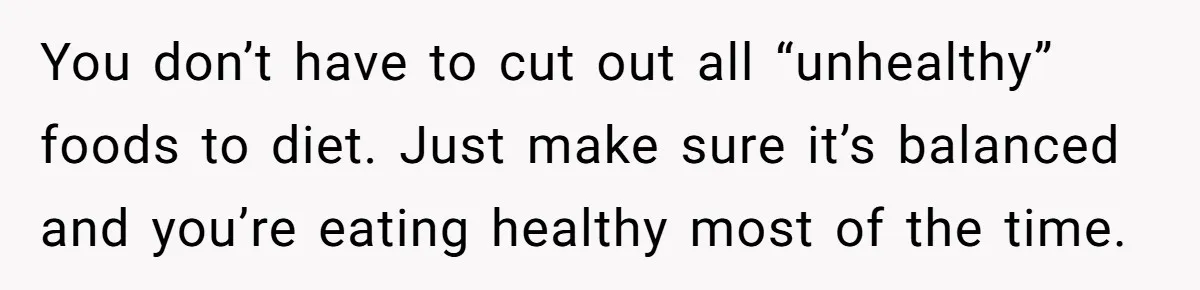 You don’t have to cut out all “unhealthy” foods to diet. Just make sure it’s balanced and you’re eating healthy most of the time.