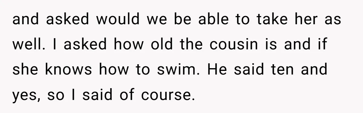 and asked would we be able to take her as well. I asked how old the cousin is and if she knows how to swim. He said ten and yes,...