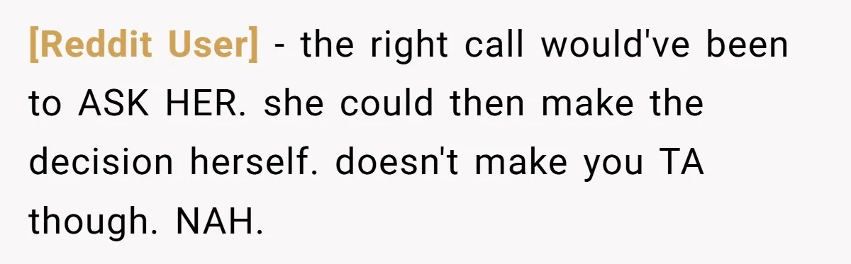 [Reddit User] - the right call would've been to ASK HER. she could then make the decision herself. doesn't make you TA though. NAH.
