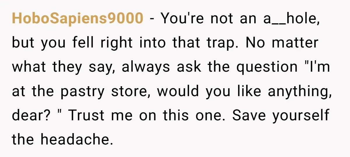 HoboSapiens9000 - You're not an a__hole, but you fell right into that trap. No matter what they say, always ask the question "I'm at the pastry store, would you like...