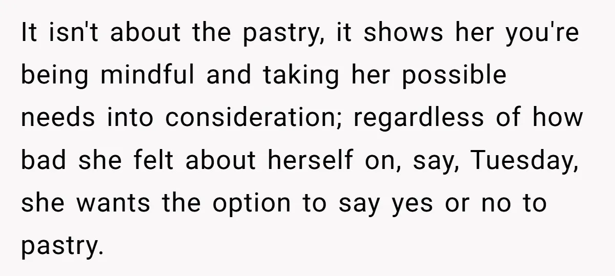 It isn't about the pastry, it shows her you're being mindful and taking her possible needs into consideration; regardless of how bad she felt about herself on, say, Tuesday, she...