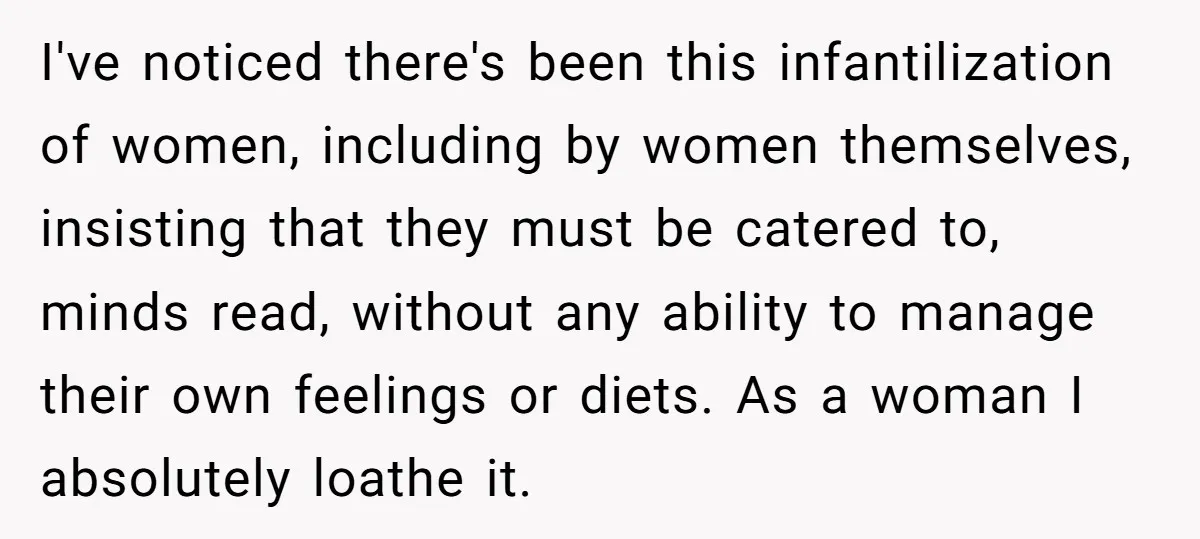 I've noticed there's been this infantilization of women, including by women themselves, insisting that they must be catered to, minds read, without any ability to manage their own feelings or...