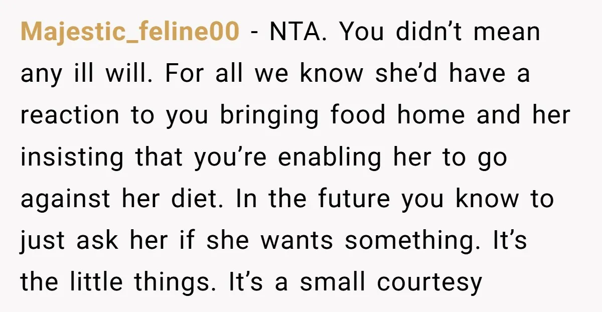 Majestic_feline00 - NTA. You didn’t mean any ill will. For all we know she’d have a reaction to you bringing food home and her insisting that you’re enabling her to...