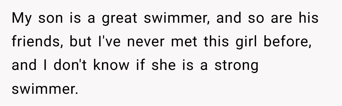 My son is a great swimmer, and so are his friends, but I've never met this girl before, and I don't know if she is a strong swimmer.