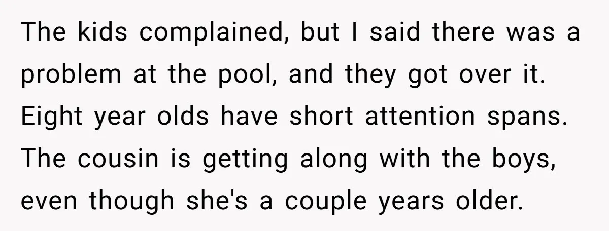 The kids complained, but I said there was a problem at the pool, and they got over it. Eight year olds have short attention spans. The cousin is getting along...