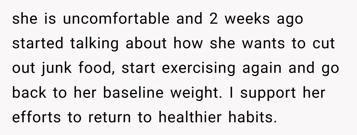 she is uncomfortable and 2 weeks ago started talking about how she wants to cut out junk food, start exercising again and go back to her baseline weight. I support...