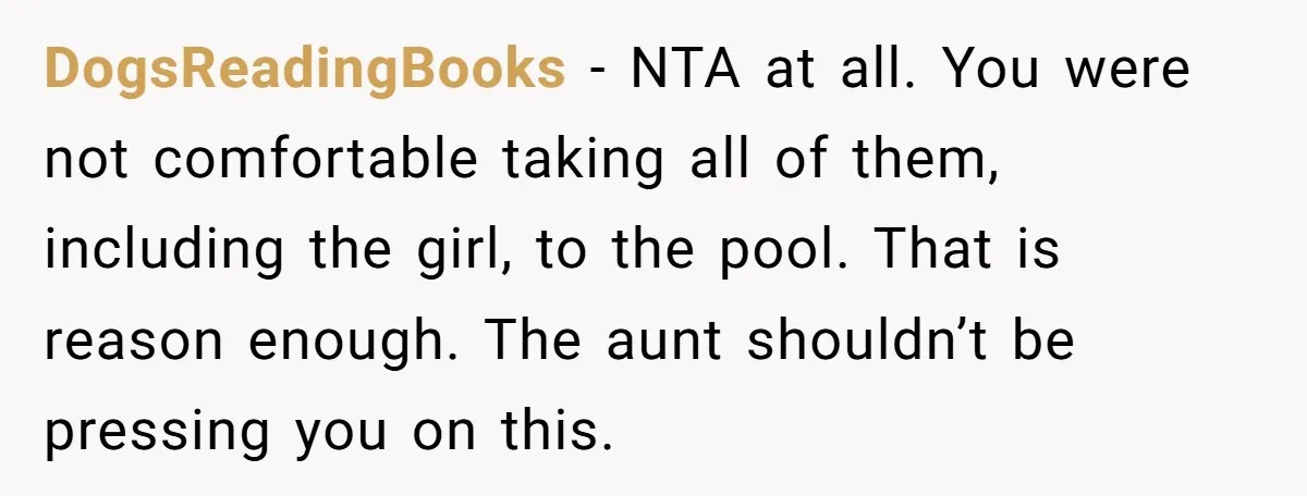 DogsReadingBooks − NTA at all. You were not comfortable taking all of them, including the girl, to the pool. That is reason enough. The aunt shouldn’t be pressing you on...