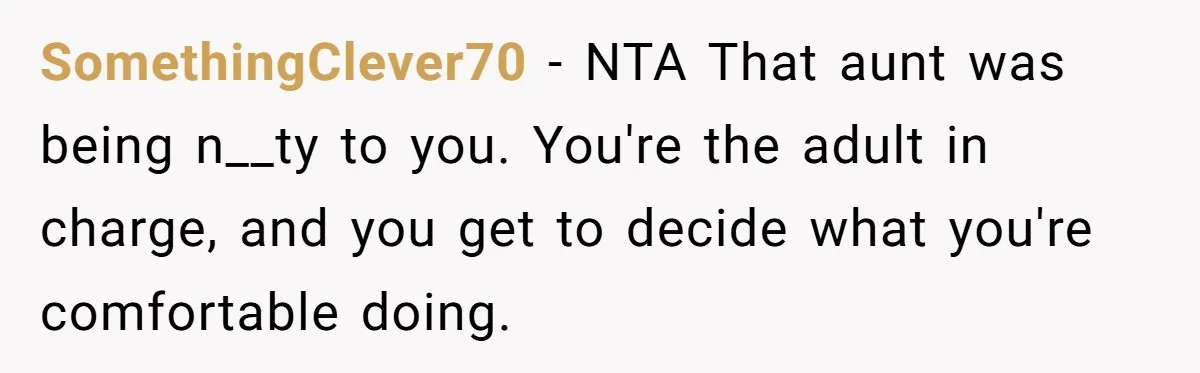 SomethingClever70 − NTA That aunt was being n__ty to you. You're the adult in charge, and you get to decide what you're comfortable doing.