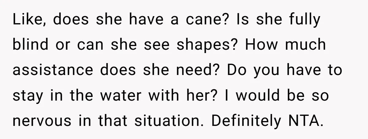 Like, does she have a cane? Is she fully blind or can she see shapes? How much assistance does she need? Do you have to stay in the water with...