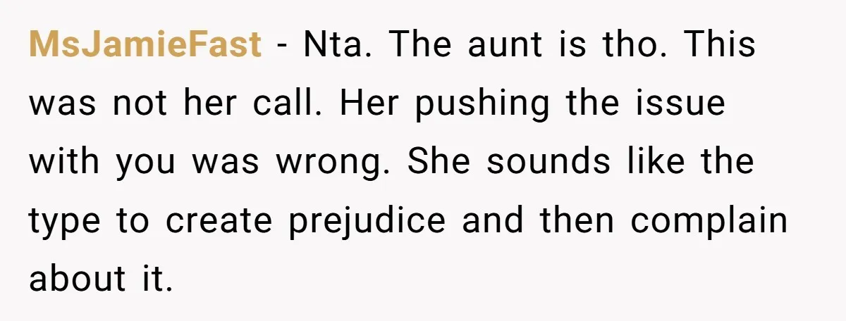 MsJamieFast − Nta. The aunt is tho. This was not her call. Her pushing the issue with you was wrong. She sounds like the type to create prejudice and then...