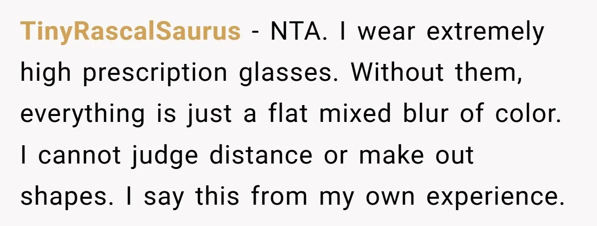 TinyRascalSaurus − NTA. I wear extremely high prescription glasses. Without them, everything is just a flat mixed blur of color. I cannot judge distance or make out shapes. I say...