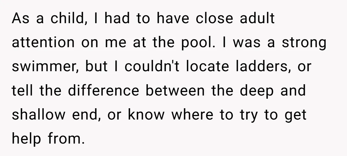 As a child, I had to have close adult attention on me at the pool. I was a strong swimmer, but I couldn't locate ladders, or tell the difference between...