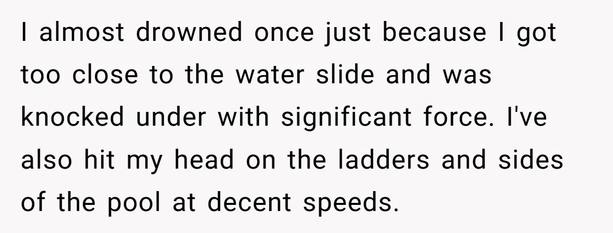 I almost drowned once just because I got too close to the water slide and was knocked under with significant force. I've also hit my head on the ladders and...