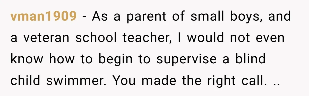 vman1909 − As a parent of small boys, and a veteran school teacher, I would not even know how to begin to supervise a blind child swimmer. You made the...