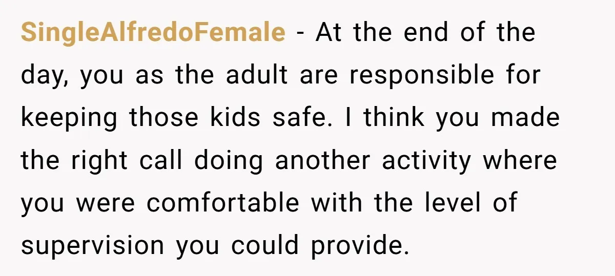 SingleAlfredoFemale − At the end of the day, you as the adult are responsible for keeping those kids safe. I think you made the right call doing another activity where...