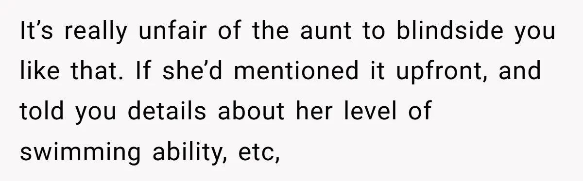 It’s really unfair of the aunt to blindside you like that. If she’d mentioned it upfront, and told you details about her level of swimming ability, etc,