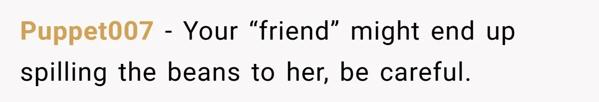 Puppet007 - Your “friend” might end up spilling the beans to her, be careful.