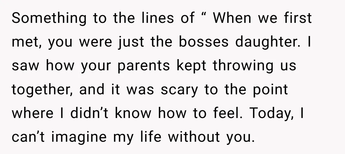 Something to the lines of “ When we first met, you were just the bosses daughter. I saw how your parents kept throwing us together, and it was scary to...
