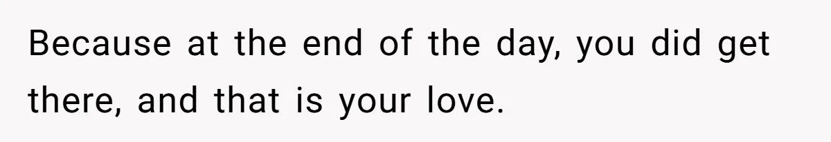 Because at the end of the day, you did get there, and that is your love.