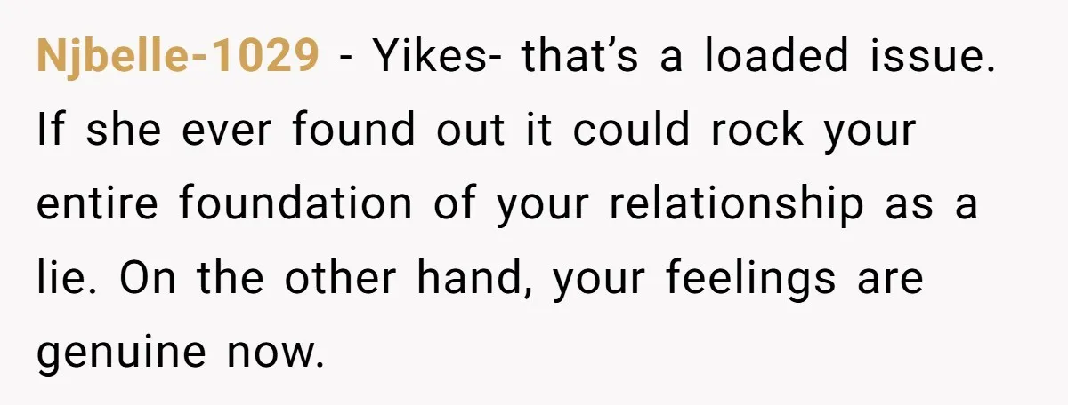Njbelle-1029 - Yikes- that’s a loaded issue. If she ever found out it could rock your entire foundation of your relationship as a lie. On the other hand, your feelings...