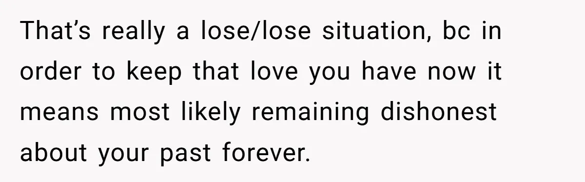 That’s really a lose/lose situation, bc in order to keep that love you have now it means most likely remaining dishonest about your past forever.