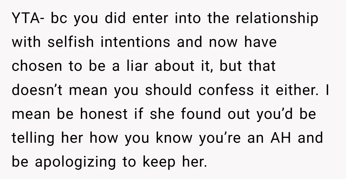 YTA- bc you did enter into the relationship with selfish intentions and now have chosen to be a liar about it, but that doesn’t mean you should confess it either....