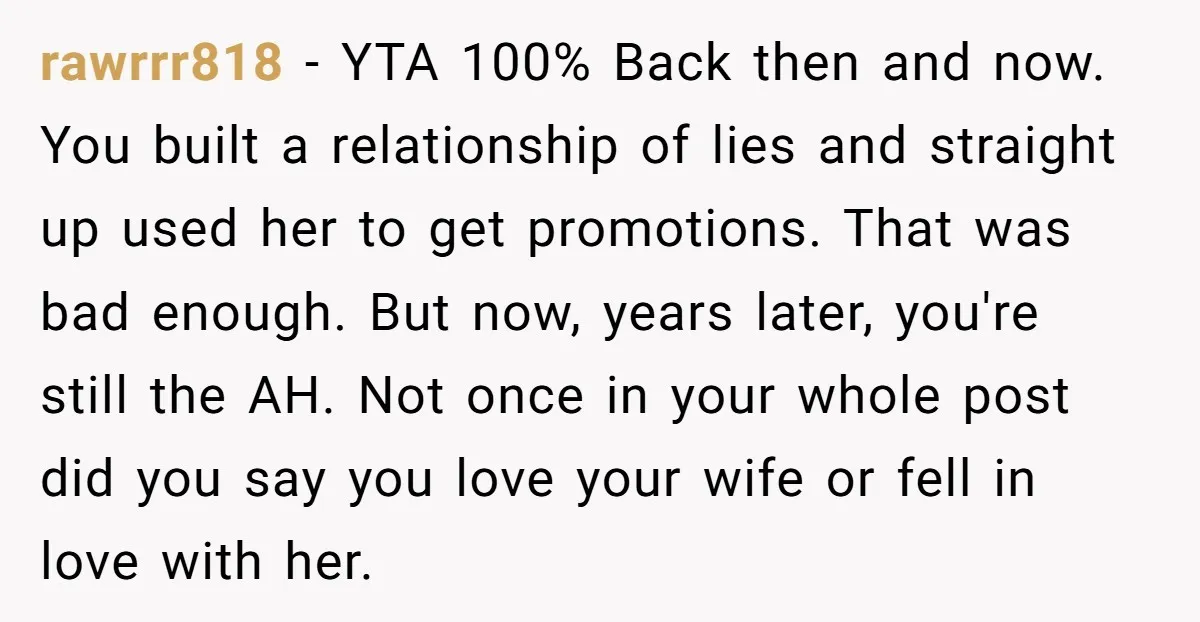 rawrrr818 - YTA 100% Back then and now. You built a relationship of lies and straight up used her to get promotions. That was bad enough. But now, years later,...
