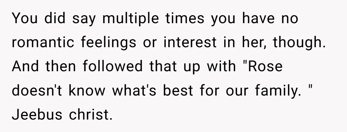 You did say multiple times you have no romantic feelings or interest in her, though. And then followed that up with "Rose doesn't know what's best for our family. "...