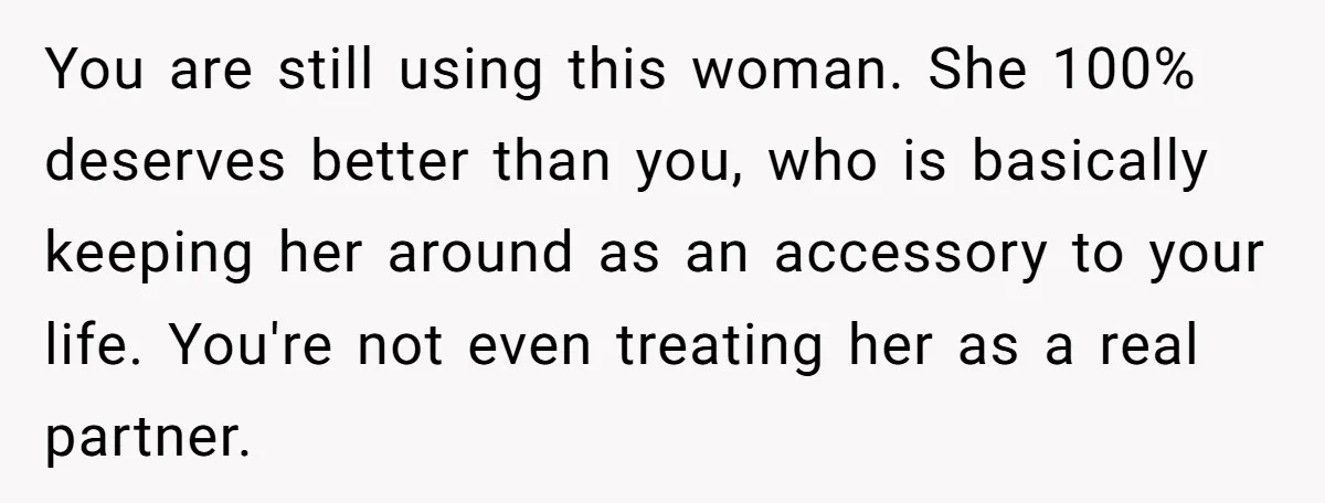 You are still using this woman. She 100% deserves better than you, who is basically keeping her around as an accessory to your life. You're not even treating her as...
