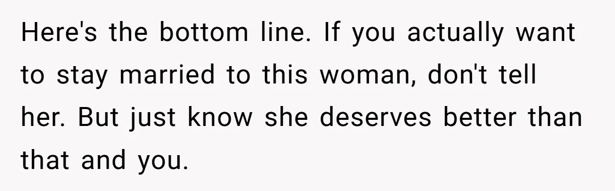 Here's the bottom line. If you actually want to stay married to this woman, don't tell her. But just know she deserves better than that and you.